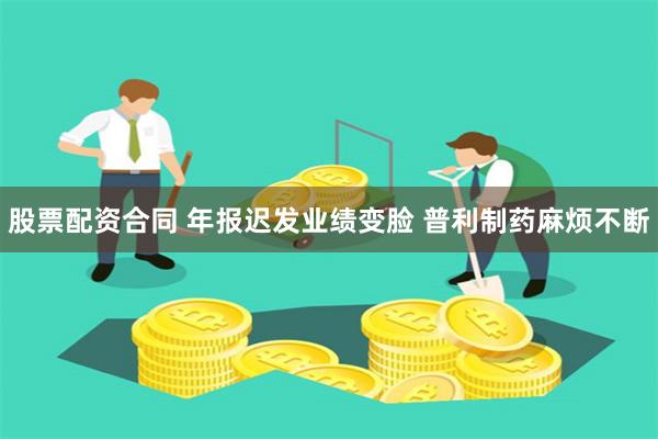 股票配资合同 年报迟发业绩变脸 普利制药麻烦不断