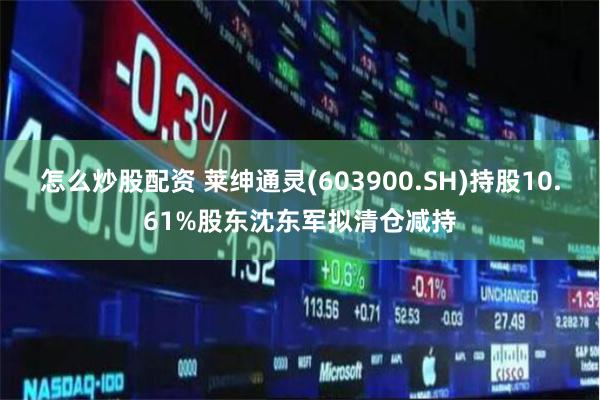 怎么炒股配资 莱绅通灵(603900.SH)持股10.61%股东沈东军拟清仓减持