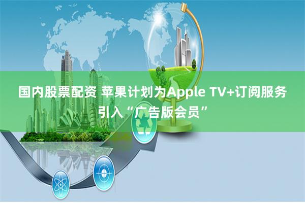 国内股票配资 苹果计划为Apple TV+订阅服务引入“广告版会员”