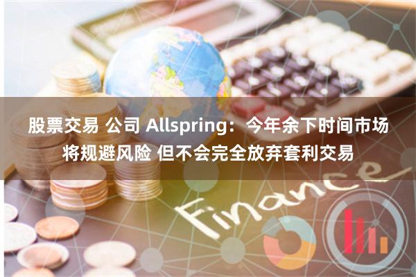 股票交易 公司 Allspring：今年余下时间市场将规避风险 但不会完全放弃套利交易