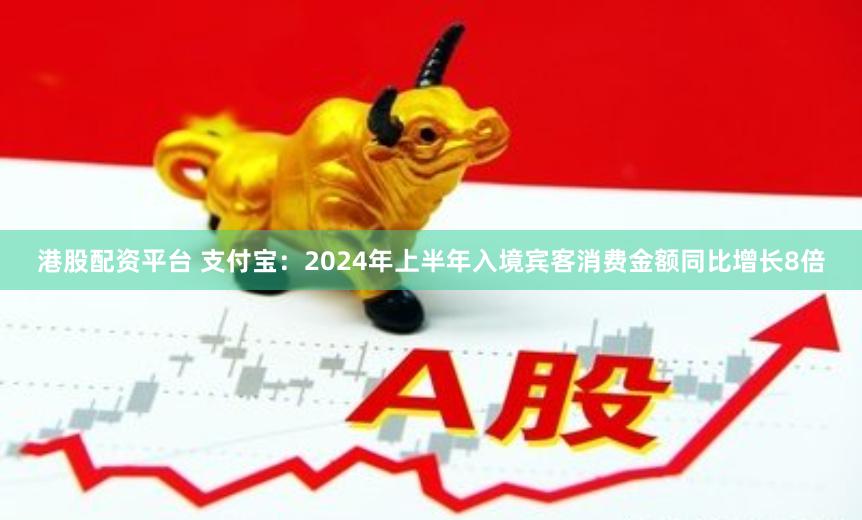 港股配资平台 支付宝：2024年上半年入境宾客消费金额同比增长8倍