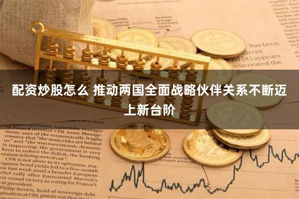 配资炒股怎么 推动两国全面战略伙伴关系不断迈上新台阶