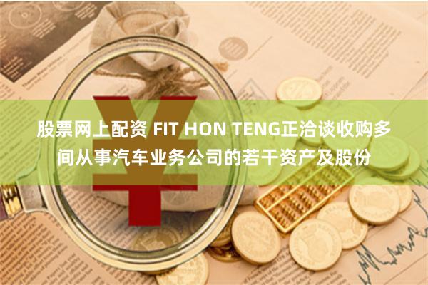 股票网上配资 FIT HON TENG正洽谈收购多间从事汽车业务公司的若干资产及股份