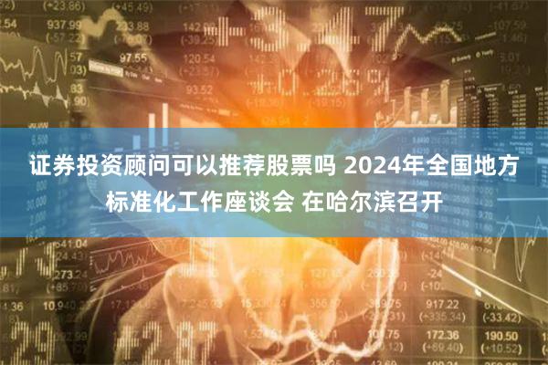 证券投资顾问可以推荐股票吗 2024年全国地方标准化工作座谈会 在哈尔滨召开