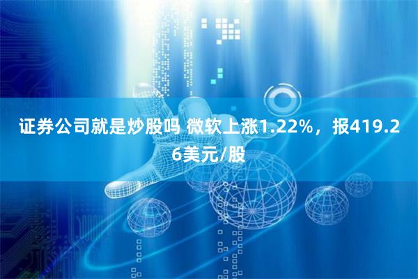 证券公司就是炒股吗 微软上涨1.22%，报419.26美元/股