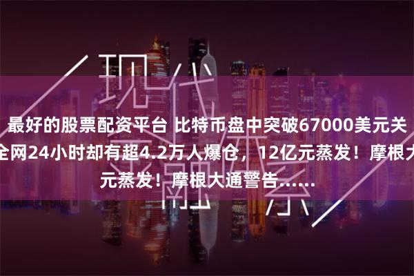 最好的股票配资平台 比特币盘中突破67000美元关口，加密币全网24小时却有超4.2万人爆仓，12亿元蒸发！摩根大通警告......