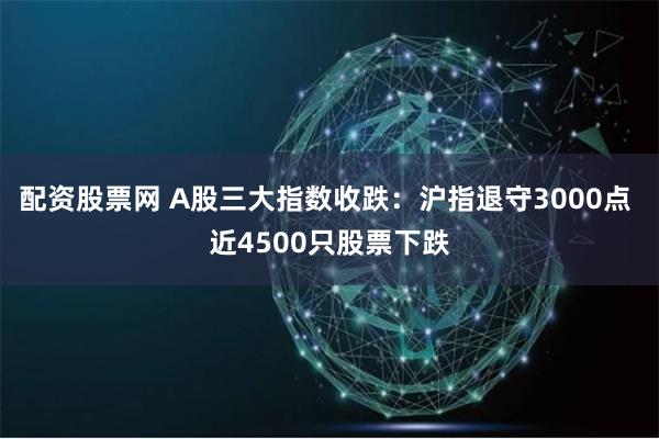 配资股票网 A股三大指数收跌：沪指退守3000点 近4500只股票下跌