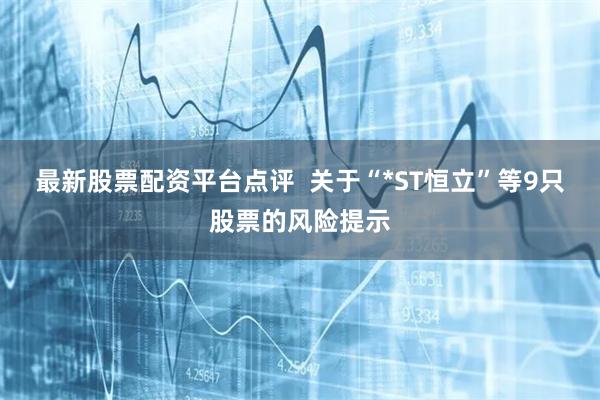 最新股票配资平台点评  关于“*ST恒立”等9只股票的风险提示