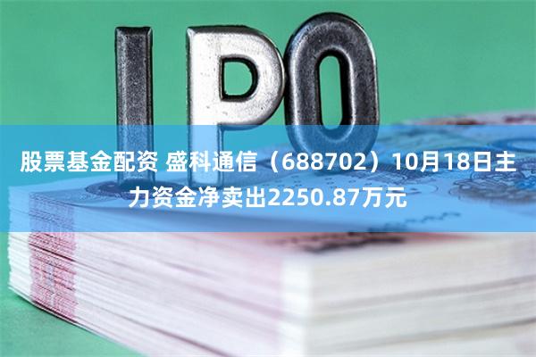 股票基金配资 盛科通信（688702）10月18日主力资金净卖出2250.87万元