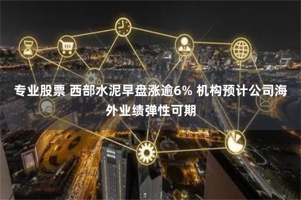 专业股票 西部水泥早盘涨逾6% 机构预计公司海外业绩弹性可期