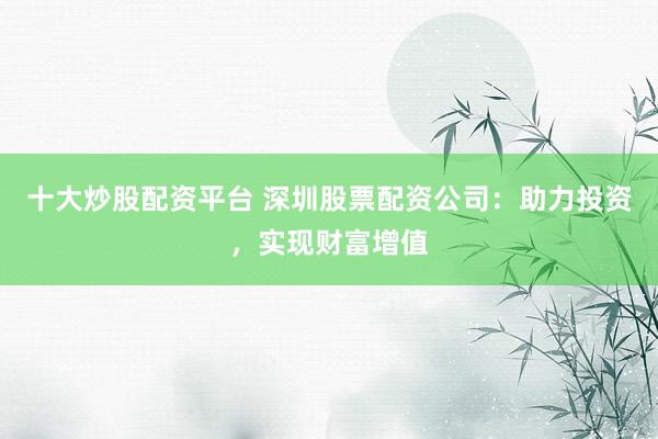 十大炒股配资平台 深圳股票配资公司：助力投资，实现财富增值