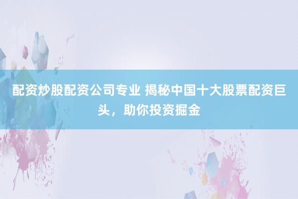 配资炒股配资公司专业 揭秘中国十大股票配资巨头，助你投资掘金