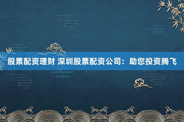 股票配资理财 深圳股票配资公司：助您投资腾飞