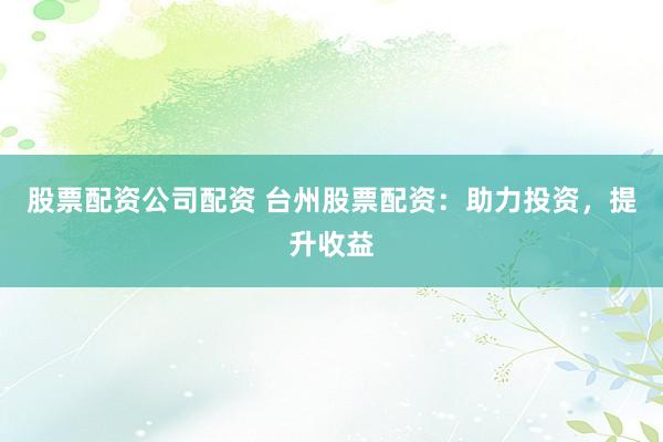 股票配资公司配资 台州股票配资：助力投资，提升收益