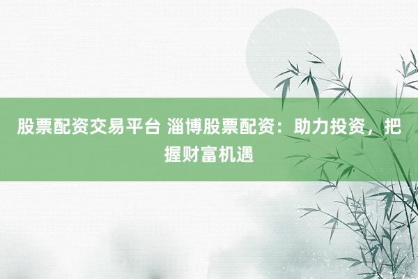 股票配资交易平台 淄博股票配资：助力投资，把握财富机遇