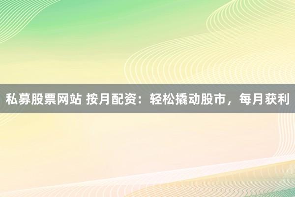 私募股票网站 按月配资：轻松撬动股市，每月获利