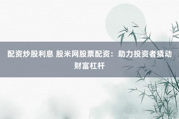 配资炒股利息 股米网股票配资：助力投资者撬动财富杠杆