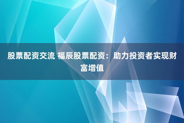 股票配资交流 福辰股票配资：助力投资者实现财富增值