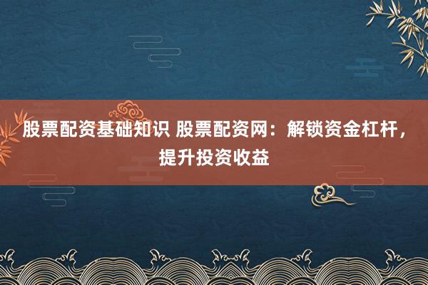 股票配资基础知识 股票配资网：解锁资金杠杆，提升投资收益