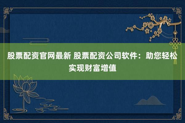 股票配资官网最新 股票配资公司软件：助您轻松实现财富增值