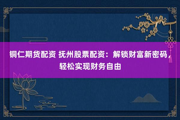 铜仁期货配资 抚州股票配资：解锁财富新密码，轻松实现财务自由