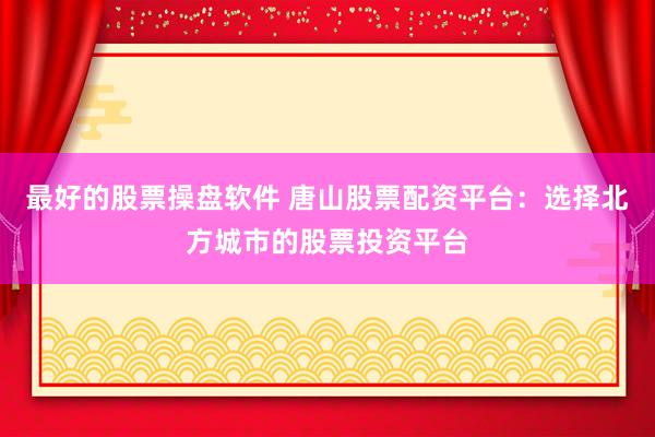 最好的股票操盘软件 唐山股票配资平台：选择北方城市的股票投资平台