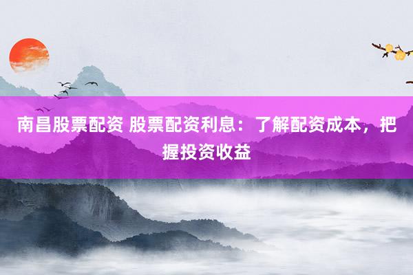 南昌股票配资 股票配资利息：了解配资成本，把握投资收益