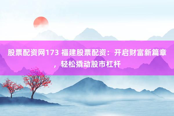 股票配资网173 福建股票配资：开启财富新篇章，轻松撬动股市杠杆