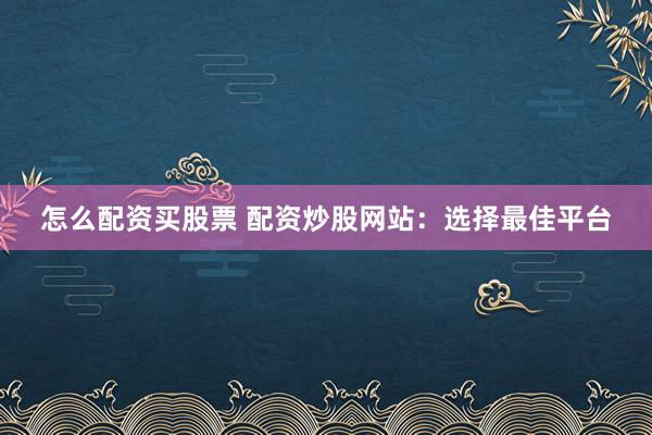 怎么配资买股票 配资炒股网站：选择最佳平台