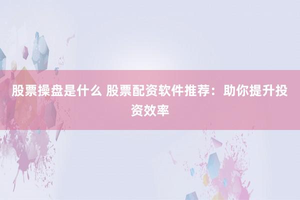 股票操盘是什么 股票配资软件推荐：助你提升投资效率