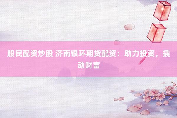 股民配资炒股 济南银环期货配资：助力投资，撬动财富