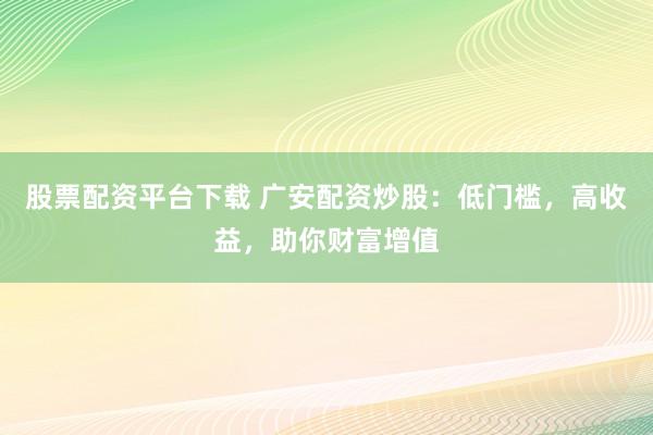 股票配资平台下载 广安配资炒股：低门槛，高收益，助你财富增值
