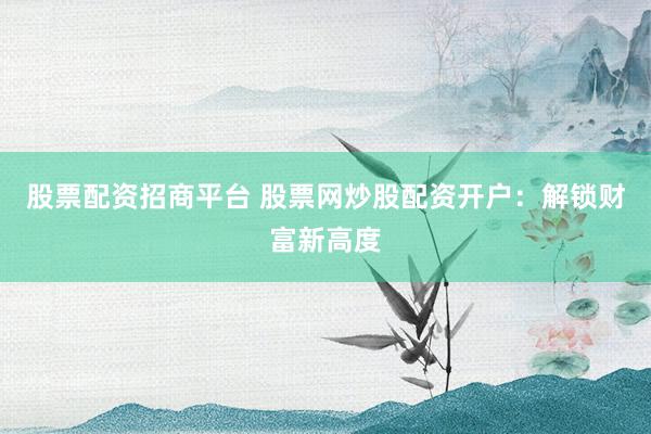 股票配资招商平台 股票网炒股配资开户：解锁财富新高度