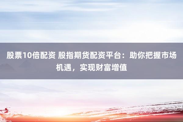 股票10倍配资 股指期货配资平台：助你把握市场机遇，实现财富增值
