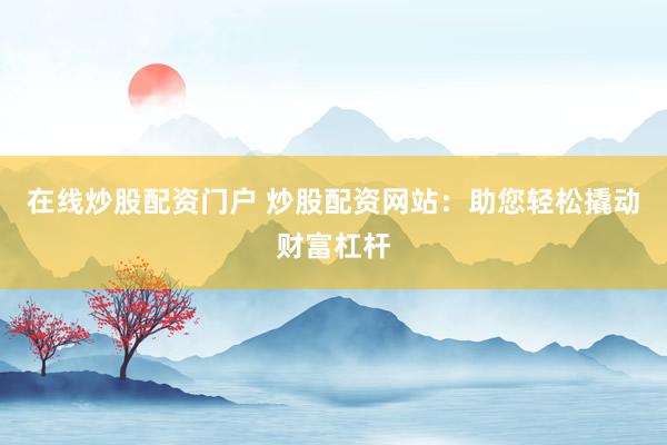 在线炒股配资门户 炒股配资网站：助您轻松撬动财富杠杆
