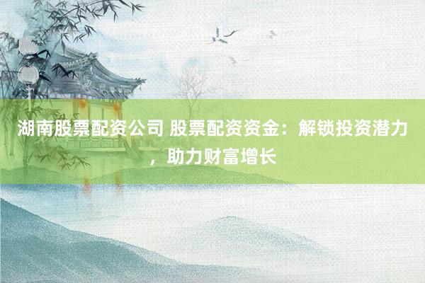 湖南股票配资公司 股票配资资金：解锁投资潜力，助力财富增长