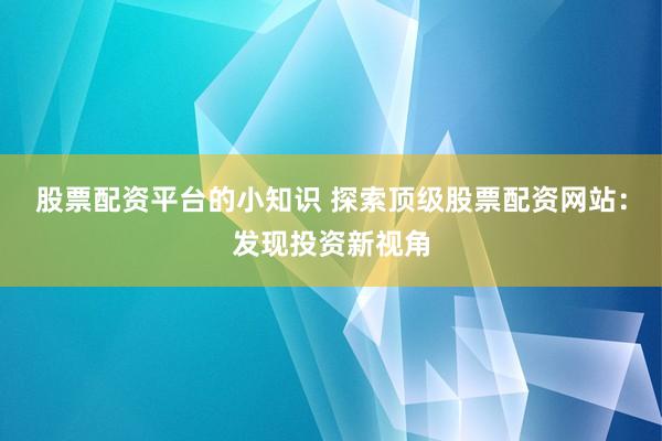 股票配资平台的小知识 探索顶级股票配资网站：发现投资新视角