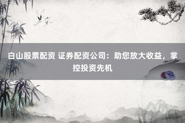 白山股票配资 证券配资公司：助您放大收益，掌控投资先机